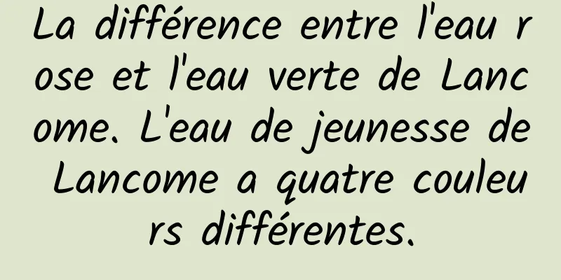 La différence entre l'eau rose et l'eau verte de Lancome. L'eau de jeunesse de Lancome a quatre couleurs différentes.