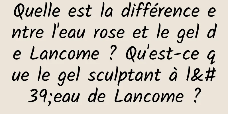 Quelle est la différence entre l'eau rose et le gel de Lancome ? Qu'est-ce que le gel sculptant à l'eau de Lancome ?