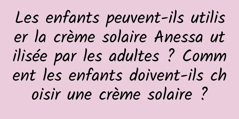 Les enfants peuvent-ils utiliser la crème solaire Anessa utilisée par les adultes ? Comment les enfants doivent-ils choisir une crème solaire ?