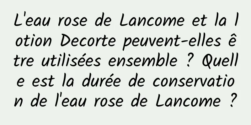 L'eau rose de Lancome et la lotion Decorte peuvent-elles être utilisées ensemble ? Quelle est la durée de conservation de l'eau rose de Lancome ?