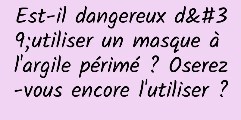 Est-il dangereux d'utiliser un masque à l'argile périmé ? Oserez-vous encore l'utiliser ?