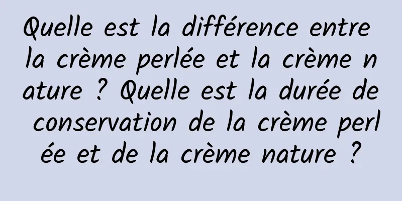 Quelle est la différence entre la crème perlée et la crème nature ? Quelle est la durée de conservation de la crème perlée et de la crème nature ?