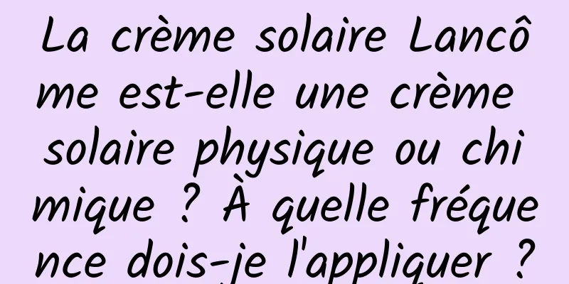 La crème solaire Lancôme est-elle une crème solaire physique ou chimique ? À quelle fréquence dois-je l'appliquer ?