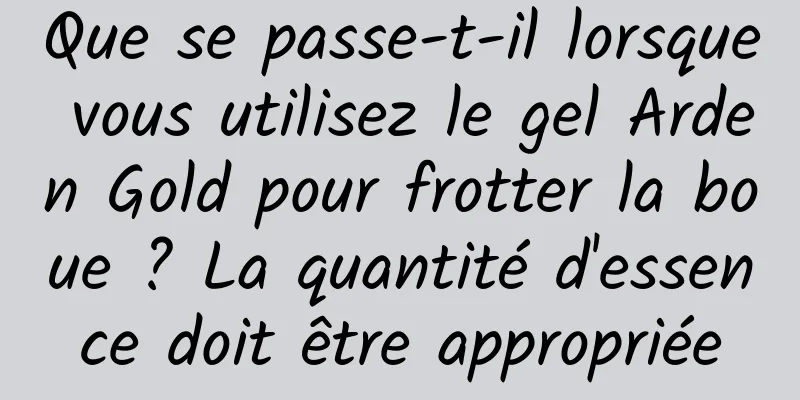 Que se passe-t-il lorsque vous utilisez le gel Arden Gold pour frotter la boue ? La quantité d'essence doit être appropriée