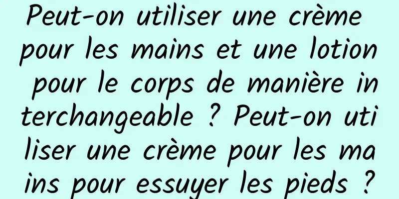 Peut-on utiliser une crème pour les mains et une lotion pour le corps de manière interchangeable ? Peut-on utiliser une crème pour les mains pour essuyer les pieds ?