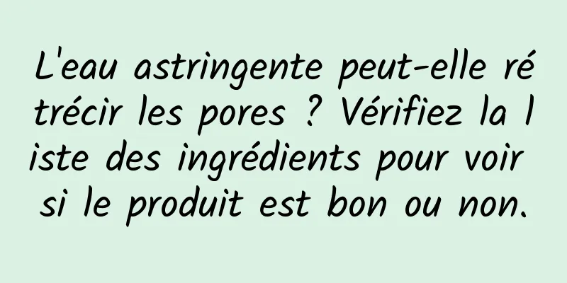 L'eau astringente peut-elle rétrécir les pores ? Vérifiez la liste des ingrédients pour voir si le produit est bon ou non.