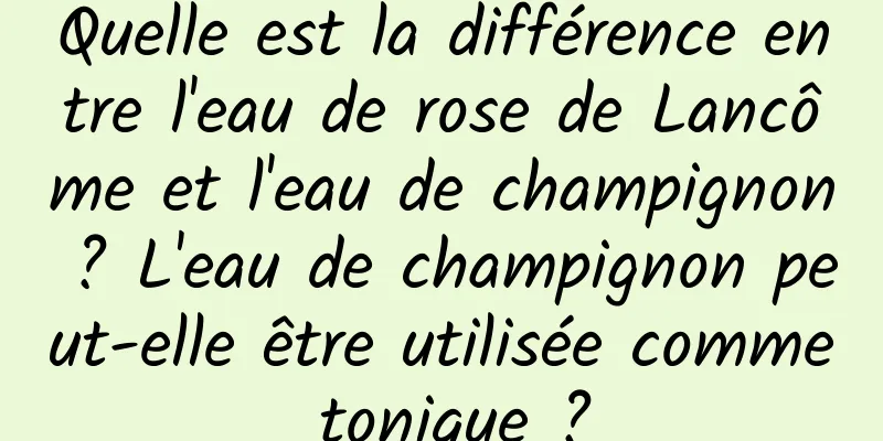 Quelle est la différence entre l'eau de rose de Lancôme et l'eau de champignon ? L'eau de champignon peut-elle être utilisée comme tonique ?