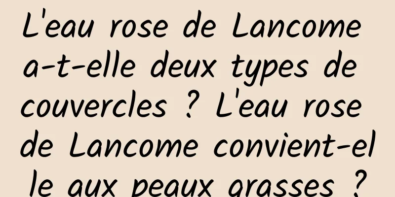 L'eau rose de Lancome a-t-elle deux types de couvercles ? L'eau rose de Lancome convient-elle aux peaux grasses ?