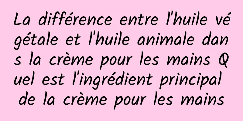 La différence entre l'huile végétale et l'huile animale dans la crème pour les mains Quel est l'ingrédient principal de la crème pour les mains