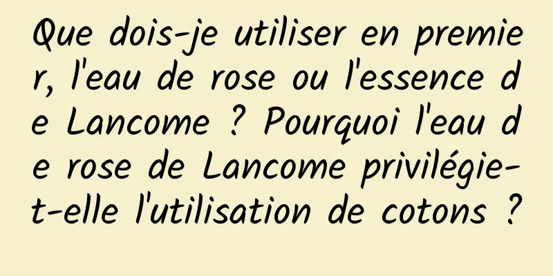 Que dois-je utiliser en premier, l'eau de rose ou l'essence de Lancome ? Pourquoi l'eau de rose de Lancome privilégie-t-elle l'utilisation de cotons ?