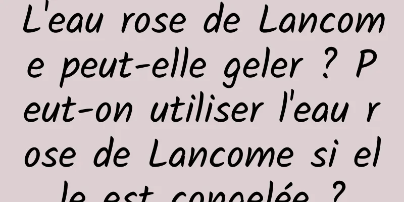 L'eau rose de Lancome peut-elle geler ? Peut-on utiliser l'eau rose de Lancome si elle est congelée ?