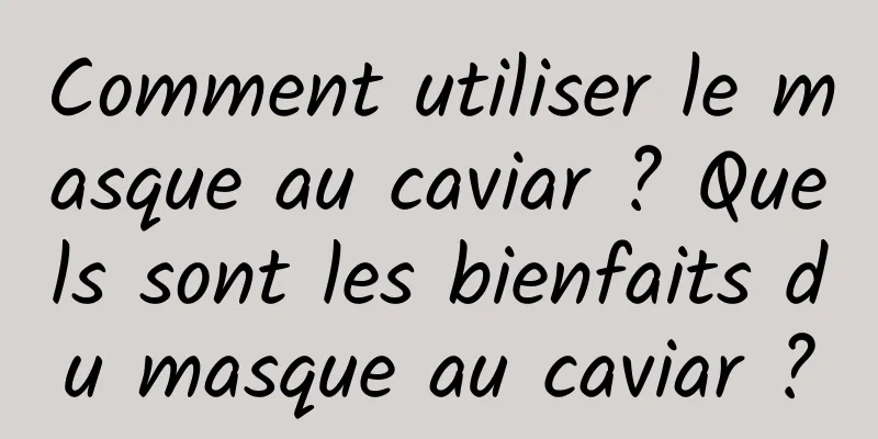 Comment utiliser le masque au caviar ? Quels sont les bienfaits du masque au caviar ?