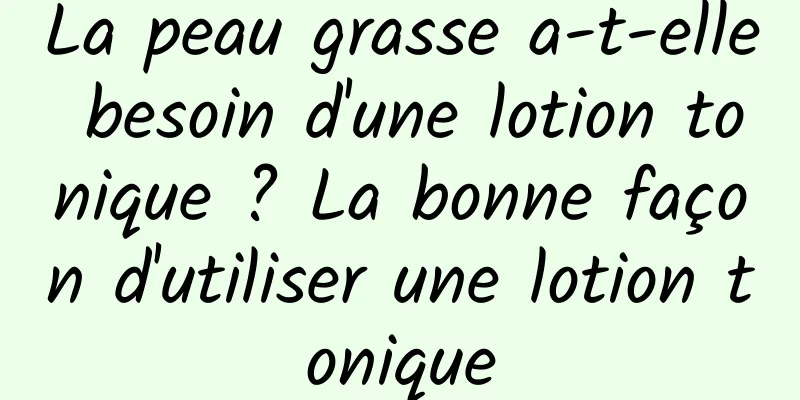 La peau grasse a-t-elle besoin d'une lotion tonique ? La bonne façon d'utiliser une lotion tonique