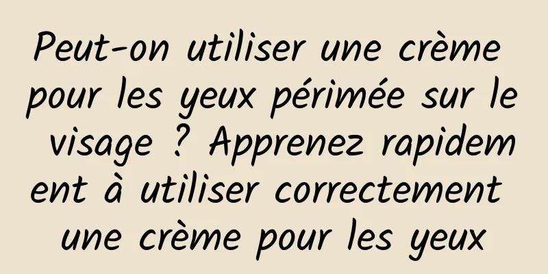 Peut-on utiliser une crème pour les yeux périmée sur le visage ? Apprenez rapidement à utiliser correctement une crème pour les yeux