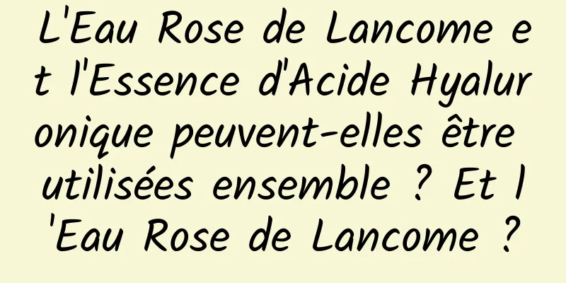 L'Eau Rose de Lancome et l'Essence d'Acide Hyaluronique peuvent-elles être utilisées ensemble ? Et l'Eau Rose de Lancome ?