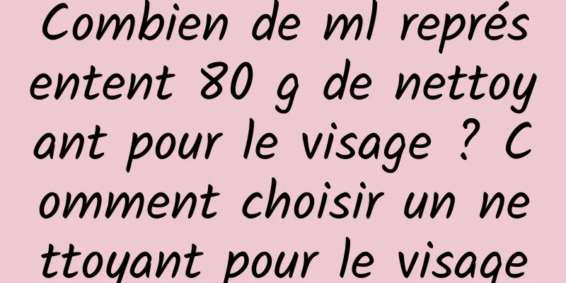 Combien de ml représentent 80 g de nettoyant pour le visage ? Comment choisir un nettoyant pour le visage