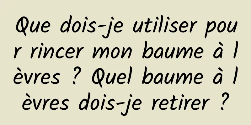 Que dois-je utiliser pour rincer mon baume à lèvres ? Quel baume à lèvres dois-je retirer ?
