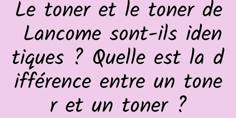Le toner et le toner de Lancome sont-ils identiques ? Quelle est la différence entre un toner et un toner ?