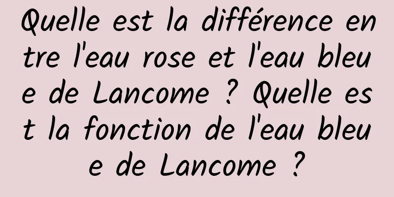 Quelle est la différence entre l'eau rose et l'eau bleue de Lancome ? Quelle est la fonction de l'eau bleue de Lancome ?