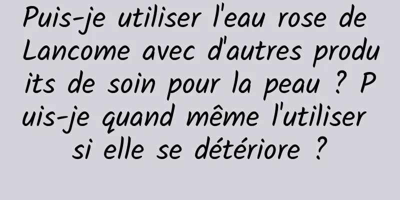 Puis-je utiliser l'eau rose de Lancome avec d'autres produits de soin pour la peau ? Puis-je quand même l'utiliser si elle se détériore ?