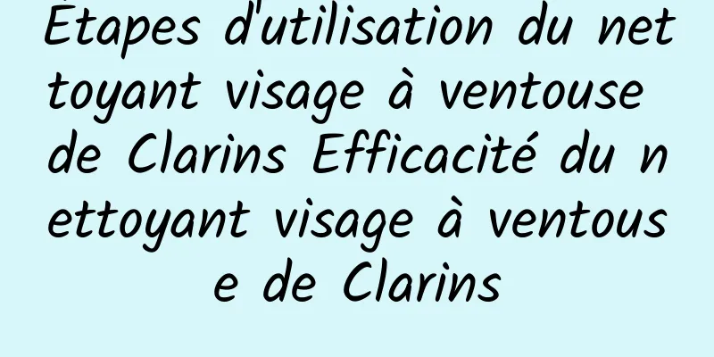 Étapes d'utilisation du nettoyant visage à ventouse de Clarins Efficacité du nettoyant visage à ventouse de Clarins