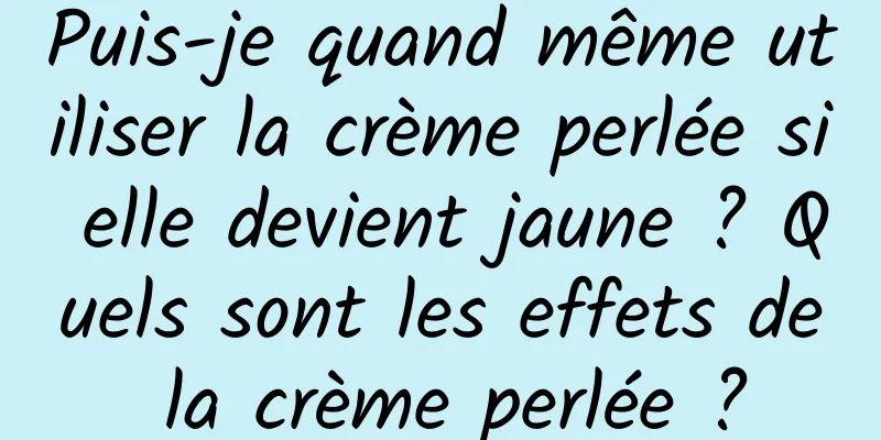 Puis-je quand même utiliser la crème perlée si elle devient jaune ? Quels sont les effets de la crème perlée ?