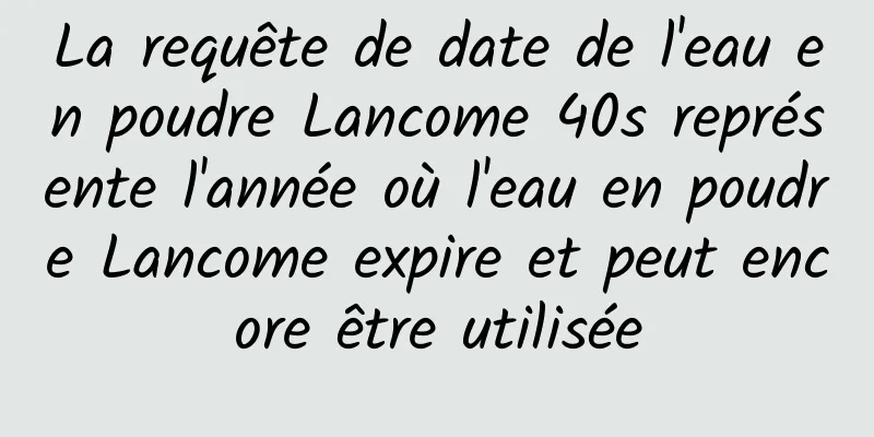 La requête de date de l'eau en poudre Lancome 40s représente l'année où l'eau en poudre Lancome expire et peut encore être utilisée
