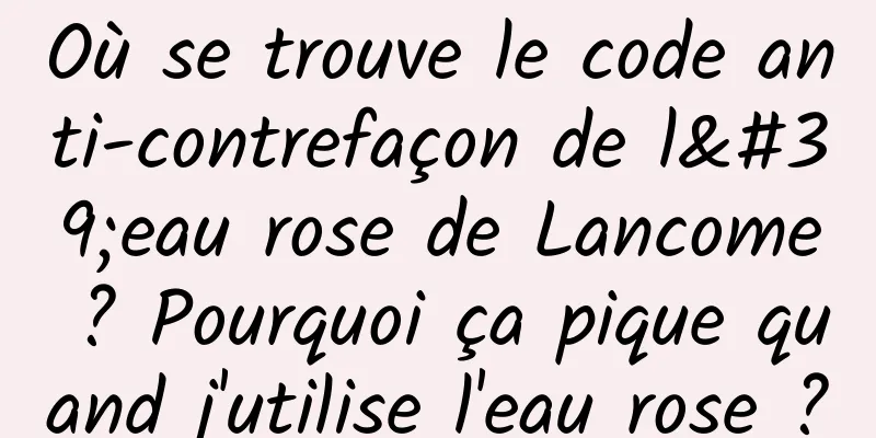Où se trouve le code anti-contrefaçon de l'eau rose de Lancome ? Pourquoi ça pique quand j'utilise l'eau rose ?