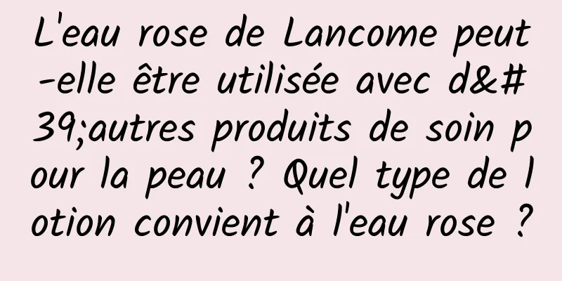 L'eau rose de Lancome peut-elle être utilisée avec d'autres produits de soin pour la peau ? Quel type de lotion convient à l'eau rose ?