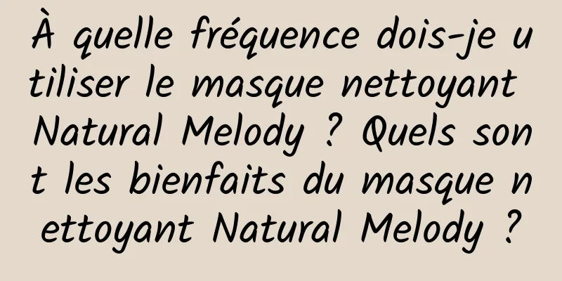 À quelle fréquence dois-je utiliser le masque nettoyant Natural Melody ? Quels sont les bienfaits du masque nettoyant Natural Melody ?