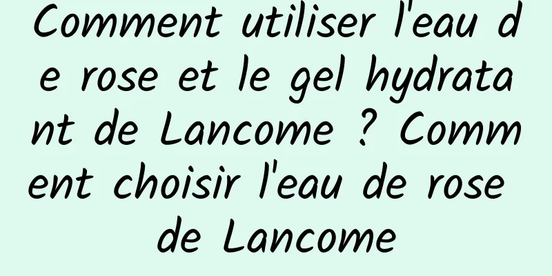 Comment utiliser l'eau de rose et le gel hydratant de Lancome ? Comment choisir l'eau de rose de Lancome