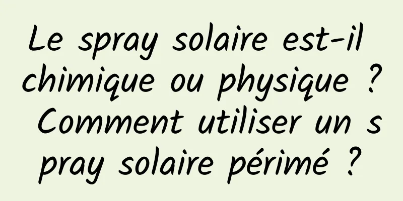 Le spray solaire est-il chimique ou physique ? Comment utiliser un spray solaire périmé ?