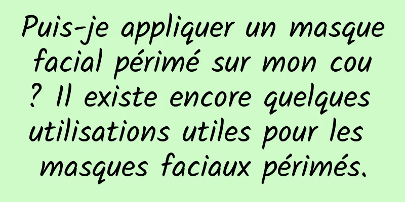 Puis-je appliquer un masque facial périmé sur mon cou ? Il existe encore quelques utilisations utiles pour les masques faciaux périmés.