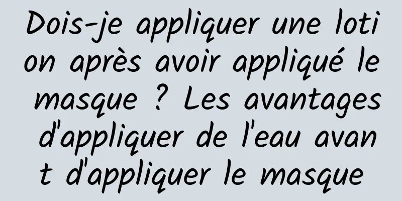 Dois-je appliquer une lotion après avoir appliqué le masque ? Les avantages d'appliquer de l'eau avant d'appliquer le masque