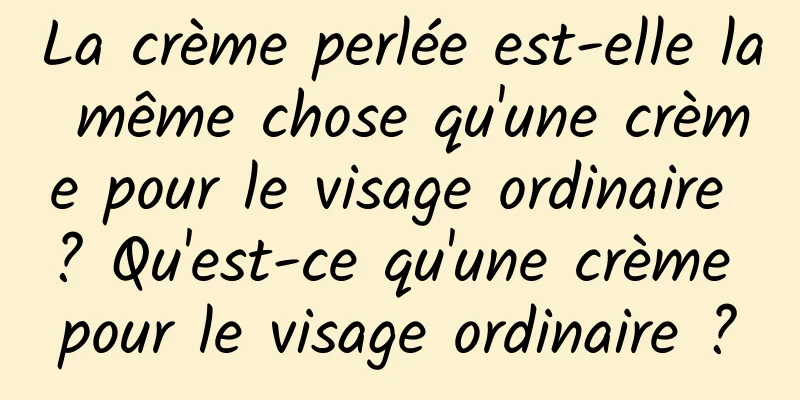 La crème perlée est-elle la même chose qu'une crème pour le visage ordinaire ? Qu'est-ce qu'une crème pour le visage ordinaire ?
