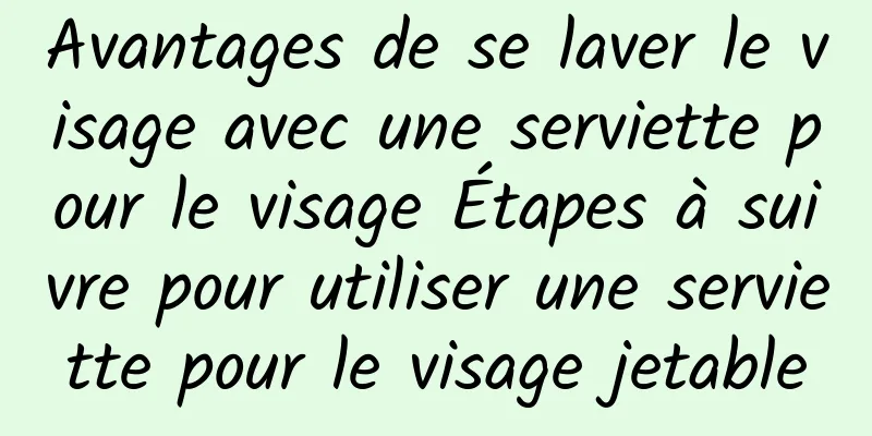Avantages de se laver le visage avec une serviette pour le visage Étapes à suivre pour utiliser une serviette pour le visage jetable