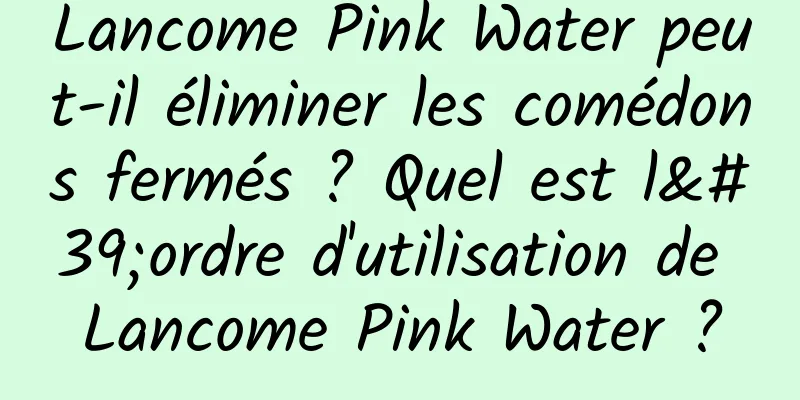 Lancome Pink Water peut-il éliminer les comédons fermés ? Quel est l'ordre d'utilisation de Lancome Pink Water ?