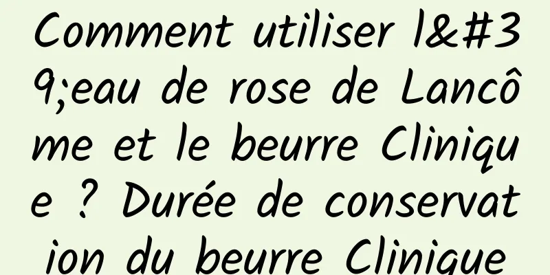 Comment utiliser l'eau de rose de Lancôme et le beurre Clinique ? Durée de conservation du beurre Clinique