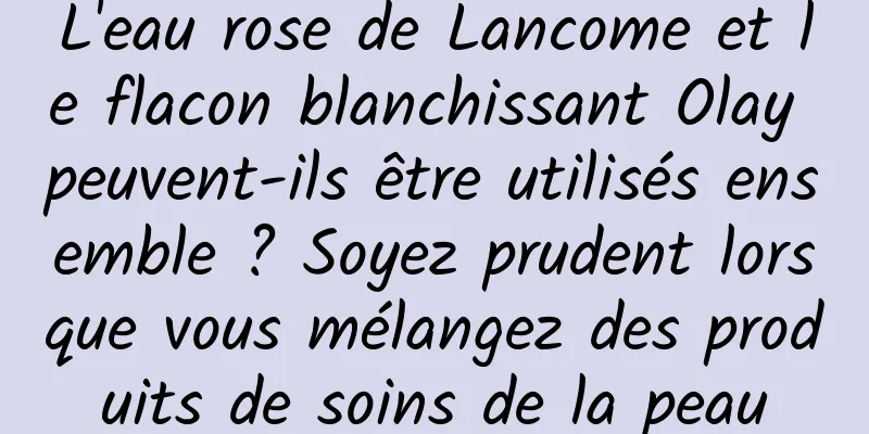 L'eau rose de Lancome et le flacon blanchissant Olay peuvent-ils être utilisés ensemble ? Soyez prudent lorsque vous mélangez des produits de soins de la peau