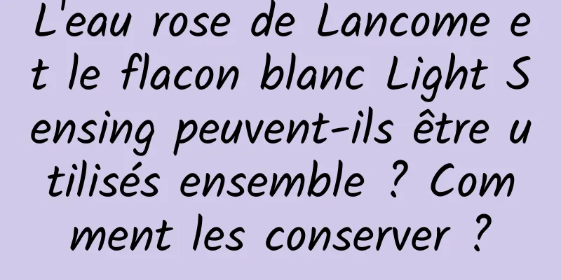 L'eau rose de Lancome et le flacon blanc Light Sensing peuvent-ils être utilisés ensemble ? Comment les conserver ?