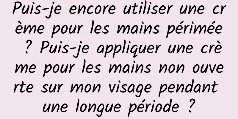Puis-je encore utiliser une crème pour les mains périmée ? Puis-je appliquer une crème pour les mains non ouverte sur mon visage pendant une longue période ?