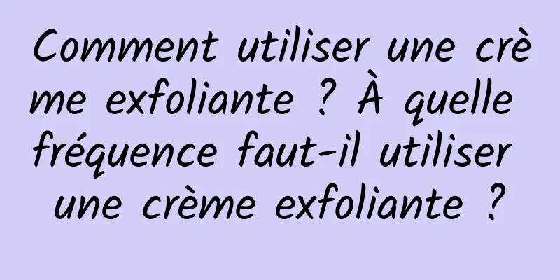 Comment utiliser une crème exfoliante ? À quelle fréquence faut-il utiliser une crème exfoliante ?