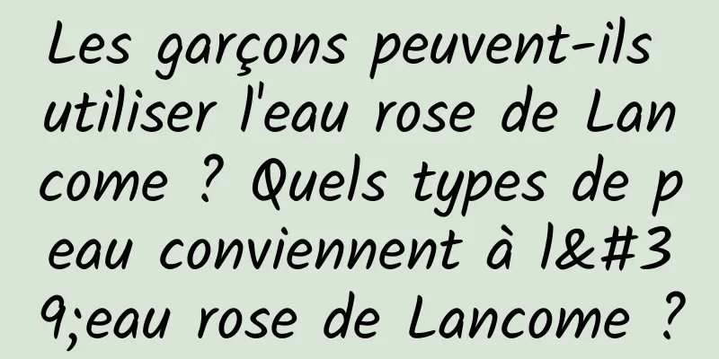 Les garçons peuvent-ils utiliser l'eau rose de Lancome ? Quels types de peau conviennent à l'eau rose de Lancome ?