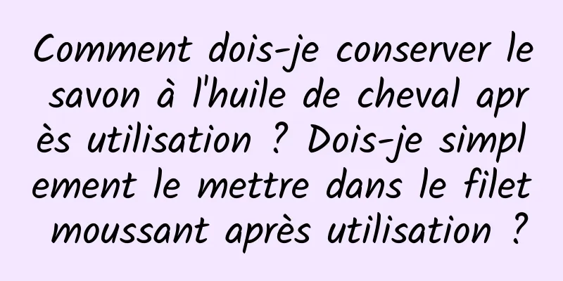 Comment dois-je conserver le savon à l'huile de cheval après utilisation ? Dois-je simplement le mettre dans le filet moussant après utilisation ?