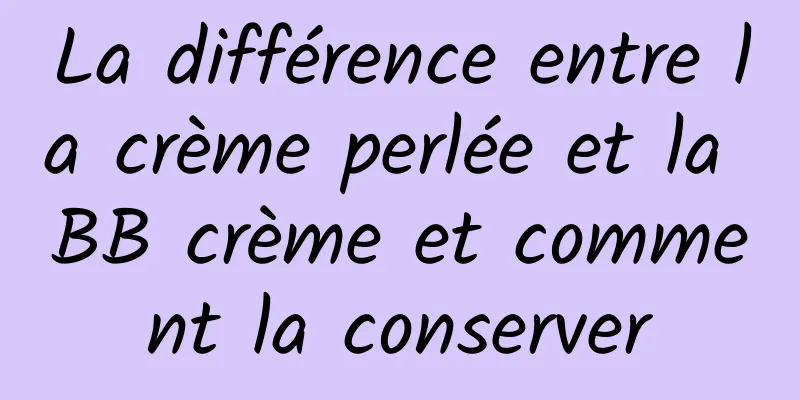 La différence entre la crème perlée et la BB crème et comment la conserver