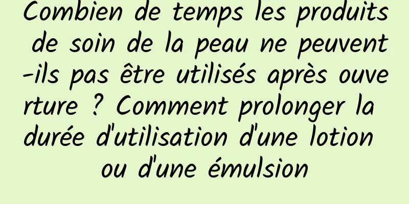Combien de temps les produits de soin de la peau ne peuvent-ils pas être utilisés après ouverture ? Comment prolonger la durée d'utilisation d'une lotion ou d'une émulsion