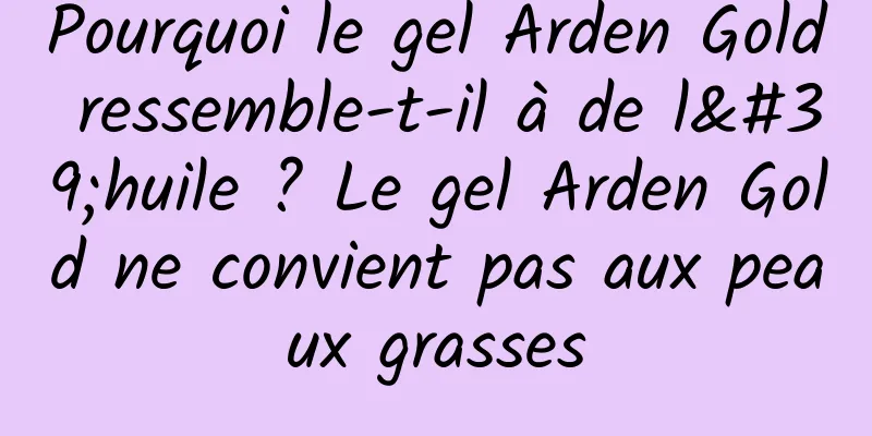 Pourquoi le gel Arden Gold ressemble-t-il à de l'huile ? Le gel Arden Gold ne convient pas aux peaux grasses