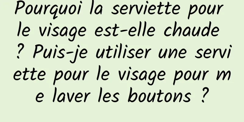 Pourquoi la serviette pour le visage est-elle chaude ? Puis-je utiliser une serviette pour le visage pour me laver les boutons ?