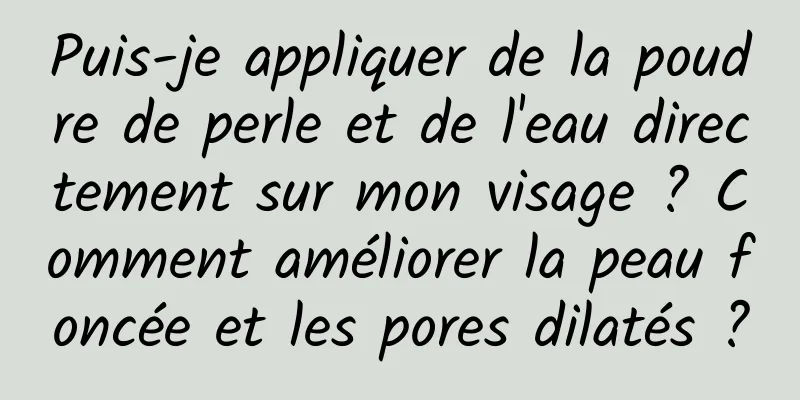 Puis-je appliquer de la poudre de perle et de l'eau directement sur mon visage ? Comment améliorer la peau foncée et les pores dilatés ?