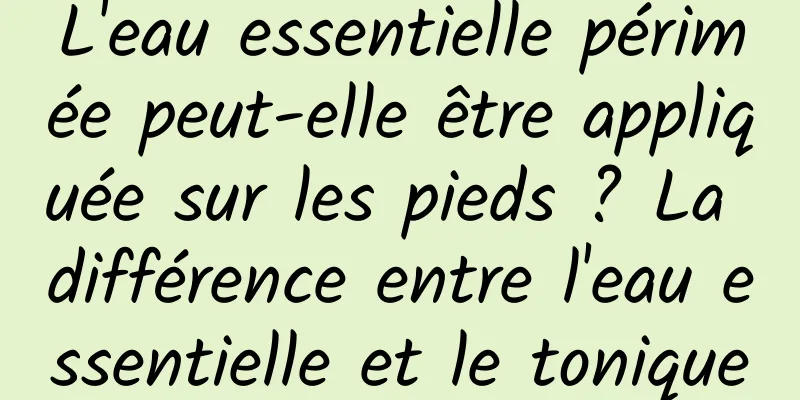 L'eau essentielle périmée peut-elle être appliquée sur les pieds ? La différence entre l'eau essentielle et le tonique